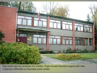 Šajā namā mājvietu atradušas trīs iestādes. Ērgļu novada Sausnējas pagasta pārvalde, Liepkalnes bibliotēka un Sausnējas pasta nodaļa. 