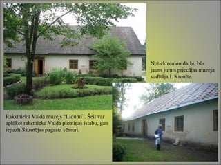 Rakstnieka Valda muzejs “Līdumi”. Šeit var aplūkot rakstnieka Valda piemiņas istabu, gan iepazīt Sausnējas pagasta vēsturi. Notiek remontdarbi, būs jauns jumts priecājas muzeja vadītāja I. Kronīte. 