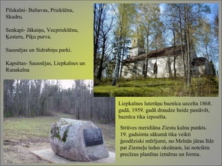 Pilskalni- Baltavas, Priekšēnu, Skudru. Senkapi- Jākaiņu, Vecpriekšēnu, Ķesteru, Piķu purva. Sausnējas un Sidrabiņu parki. Kapsētas- Sausnējas, Liepkalnes un Runakalna Liepkalnes luterāņu baznīca uzcelta 1868. gadā, 1959. gadā draudze beidz pastāvēt, baznīca tika izpostīta. Strūves meridiāna Ziestu kalna punkts. 19. gadsimta sākumā tika veikti ģeodēziski mērījumi, no Melnās jūras līdz pat Ziemeļu ledus okeānam, lai noteiktu  precīzus planētas izmērus un formu.  