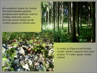 pēc nostāstiem zināms, ka Ziemeļu kara laikā Sausnējas apkārtnē plosījusies mēra epidēmija. Karā un slimībās iedzīvotāji izmiruši. Krievijas cariene tukšajā apvidū ievedusi igauņus no Sāremā salas.  Ir versija, ka Ērgļu novada latviešu valodas  dialekts (nepareizi lieto šauro un plato “e”) radies igauņu valodas ietekmē. 