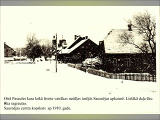 Otrā Pasaules kara laikā fronte vairākas nedēļas turējās Sausnējas apkaimē. Lielākā daļa ēku tika sagrautas. Sausnējas centra kopskats  ap 1910. gadu.  