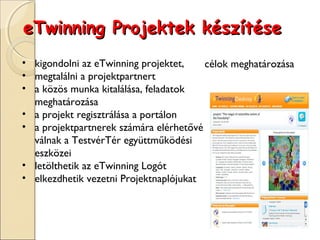 eTwinning Projektek készítése
• kigondolni az eTwinning projektet,    célok meghatározása
• megtalálni a projektpartnert
• a közös munka kitalálása, feladatok
  meghatározása
• a projekt regisztrálása a portálon
• a projektpartnerek számára elérhetővé
  válnak a TestvérTér együttműködési
  eszközei
• letölthetik az eTwinning Logót
• elkezdhetik vezetni Projektnaplójukat
 