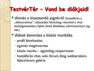 TestvérTér – Vond be diákjaid!
döntés     a kiosztandó jogokról (hozzáférés a
 „diáksarokhoz”, válaszadási lehetőség, részvétel a chat-
 beszélgetésekben, fájlok, fotók feltöltése, adminisztrátori jog
 stb.)
diákok    bevonása a közös munkába
 ◦   profil létrehozása
 ◦   egymás megismerése
 ◦   közös munka – egyénileg, csoportosan
 ◦   hozzáférés: chat, wiki, fórum, blog, webtartalom,
     fájlarchívum, galéria
 