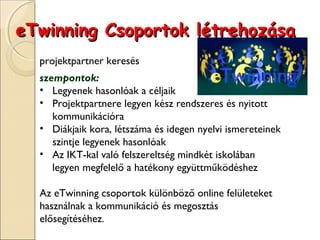 eTwinning Csoportok létrehozása
  projektpartner keresés
  szempontok:
  • Legyenek hasonlóak a céljaik
  • Projektpartnere legyen kész rendszeres és nyitott
     kommunikációra
  • Diákjaik kora, létszáma és idegen nyelvi ismereteinek
     szintje legyenek hasonlóak
  • Az IKT-kal való felszereltség mindkét iskolában
     legyen megfelelő a hatékony együttműködéshez

  Az eTwinning csoportok különböző online felületeket
  használnak a kommunikáció és megosztás
  elősegítéséhez.
 