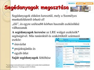 Segédanyagok megosztása
         Segédanyagok oldalon keresztül, mely a Személyes
         munkafelületről érhető el!
         „élő”, és egyre szélesebb körben használt eszközökké
         válhassanak
         A segédanyagok keresése az LRE widget eszközök*
         segítségével. Más tanároktól és szakértőktől származó
         eszköz:
         óravázlat
         projektajánlás és
         egyéb ötlet

         Saját segédanyagok feltöltése

* az európai minisztériumok és oktatási szervezetek által muködtetett
Learning Resource Exchange portál rövidítése
 