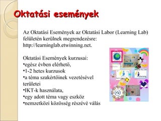 Oktatási események
 Az Oktatási Események az Oktatási Labor (Learning Lab)
 felületén kerülnek megrendezésre:
 http://learninglab.etwinning.net.

 Oktatási Események kurzusai:
 •egész évben elérhető,
 •1-2 hetes kurzusok
 •a téma szakértőinek vezetésével
 területei
 •IKT-k használata,
 •egy adott téma vagy eszköz
 •nemzetközi közösség részévé válás
 