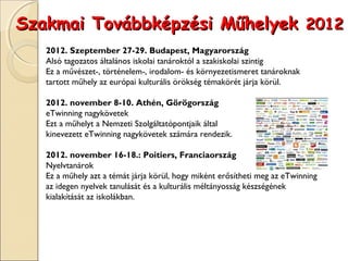 Szakmai Továbbképzési Műhelyek 2012
   2012. Szeptember 27-29. Budapest, Magyarország
   Alsó tagozatos általános iskolai tanároktól a szakiskolai szintig
   Ez a művészet-, történelem-, irodalom- és környezetismeret tanároknak
   tartott műhely az európai kulturális örökség témakörét járja körül.
    
   2012. november 8-10. Athén, Görögország
   eTwinning nagykövetek
   Ezt a műhelyt a Nemzeti Szolgáltatópontjaik által
   kinevezett eTwinning nagykövetek számára rendezik.
    
   2012. november 16-18.: Poitiers, Franciaország
   Nyelvtanárok
   Ez a műhely azt a témát járja körül, hogy miként erősítheti meg az eTwinning
   az idegen nyelvek tanulását és a kulturális méltányosság készségének
   kialakítását az iskolákban.
 