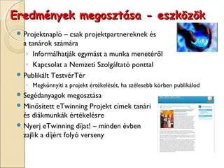 Eredmények megosztása - eszközök
  Projektnapló  – csak projektpartnereknek és
   a tanárok számára
    ◦ Informálhatják egymást a munka menetéről
    ◦ Kapcsolat a Nemzeti Szolgáltató ponttal
  Publikált TestvérTér
   ◦ Megkönnyíti a projekt értékelését, ha szélesebb körben publikálod
  Segédanyagok     megosztása
  Minősített eTwinning Projekt címek tanári
   és diákmunkák értékelésre
  Nyerj eTwinning díjat! – minden évben
   zajlik a díjért folyó verseny
 