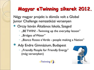 Magyar eTwinning sikerek 2012.
Négy magyar projekt is döntős volt a Global
Junior Challenge nemzetközi versenyen
 Orczy István Általános Iskola, Szeged
   ◦ „BE TWIN! - Twinning up the everyday lesson”
   ◦ „Bridges of Water”
   ◦ „Bianco Rosso e Verde - people making a Nation”
 Ady Endre Gimnázium, Budapest
   ◦ „Friendly People for Friendly Energy”
     (még versenyben)
 