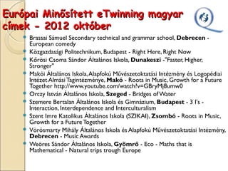 Európai Minősített eTwinning magyar
címek - 2012 október
    Brassai Sámuel Secondary technical and grammar school, Debrecen -
     European comedy
    Közgazdasági Politechnikum, Budapest - Right Here, Right Now
    Kőrösi Csoma Sándor Általános Iskola, Dunakeszi -"Faster, Higher,
     Stronger"
    Makói Általános Iskola, Alapfokú Művészetoktatási Intézmény és Logopédiai
     Intézet Almási Tagintézménye, Makó - Roots in Music, Growth for a Future
     Together http://www.youtube.com/watch?v=GBryMj8umw0
    Orczy István Általános Iskola, Szeged - Bridges of Water
    Szemere Bertalan Általános Iskola és Gimnázium, Budapest - 3 I's -
     Interaction, Interdependence and Interculturalism
    Szent Imre Katolikus Általános Iskola (SZIKAI), Zsombó - Roots in Music,
     Growth for a Future Together
    Vörösmarty Mihály Általános Iskola és Alapfokú Művészetoktatási Intézmény,
     Debrecen - Music Awards
    Weöres Sándor Általános Iskola, Gyömrő - Eco - Maths that is
     Mathematical - Natural trips trough Europe
 