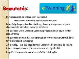 Bemutatás:
 Partneriskolák az interneten keresztül
          http://www.etwinning.net/hu/pub/index.htm
 Lehetőség, hogy az iskolák rövid vagy hosszú távú partnerségeket
 alakítsanak ki bármilyen tantárgyi területen
 Az Európai Unió Lifelong Learning programjának egyik fontos
 alprogramja
 Az európai iskolák IKT-k segítségével folytatott együttműködési
 tevékenységeit támogatja
 29 ország, - az EU tagállamok valamint Norvégia és Izland
 intézményei, óvodái, általános- és középiskolái
 http://www.youtube.com/watch?v=hrrS0dFzySo
 