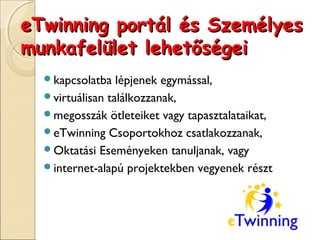 eTwinning portál és Személyes
munkafelület lehetőségei
  kapcsolatba   lépjenek egymással,
  virtuálisan találkozzanak,
  megosszák ötleteiket vagy tapasztalataikat,
  eTwinning Csoportokhoz csatlakozzanak,
  Oktatási Eseményeken tanuljanak, vagy
  internet-alapú projektekben vegyenek részt
 