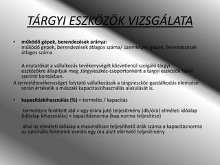 TÁRGYI ESZKÖZÖK VIZSGÁLATA
• működő gépek, berendezések aránya:
működő gépek, berendezések átlagos száma/ üzemképes gépek, berendezések
átlagos száma
A mutatókat a vállalkozás tevékenységét közvetlenül szolgáló tárgyi
eszközökre állapítjuk meg ,tárgyieszköz-csoportonként a tárgyi eszközök fajtái
szerinti bontásban.
A termelőtevékenységet folytató vállalkozások a tárgyieszköz-gazdálkodás elemzése
során értékelik a műszaki kapacitáskihasználás alakulását is.
• kapacitáskihasználás (%) = termelés / kapacitás
termelésre fordított idő × egy órára jutó teljesítmény (db/óra) elméleti időalap
(időalap kihasználás) × kapacitásnorma (kap.norma teljesítése)
ahol az elméleti időalap a maximálisan teljesíthető órák száma a kapacitásnorma
az optimális feltételek esetén egy óra alatt elérhető teljesítmény
 