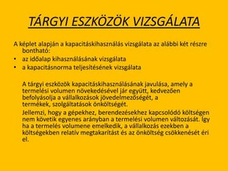 TÁRGYI ESZKÖZÖK VIZSGÁLATA
A képlet alapján a kapacitáskihasználás vizsgálata az alábbi két részre
bontható:
• az időalap kihasználásának vizsgálata
• a kapacitásnorma teljesítésének vizsgálata
A tárgyi eszközök kapacitáskihasználásának javulása, amely a
termelési volumen növekedésével jár együtt, kedvezően
befolyásolja a vállalkozások jövedelmezőségét, a
termékek, szolgáltatások önköltségét.
Jellemzi, hogy a gépekhez, berendezésekhez kapcsolódó költségen
nem követik egyenes arányban a termelési volumen változását. Így
ha a termelés volumene emelkedik, a vállalkozás ezekben a
költségekben relatív megtakarítást és az önköltség csökkenését éri
el.
 