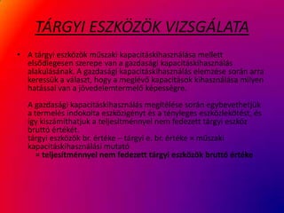 TÁRGYI ESZKÖZÖK VIZSGÁLATA
• A tárgyi eszközök műszaki kapacitáskihasználása mellett
elsődlegesen szerepe van a gazdasági kapacitáskihasználás
alakulásának. A gazdasági kapacitáskihasználás elemzése során arra
keressük a választ, hogy a meglévő kapacitások kihasználása milyen
hatással van a jövedelemtermelő képességre.
A gazdasági kapacitáskihasználás megítélése során egybevethetjük
a termelés indokolta eszközigényt és a tényleges eszközlekötést, és
így kiszámíthatjuk a teljesítménnyel nem fedezett tárgyi eszköz
bruttó értékét.
tárgyi eszközök br. értéke – tárgyi e. br. értéke × műszaki
kapacitáskihasználási mutató
= teljesítménnyel nem fedezett tárgyi eszközök bruttó értéke
 