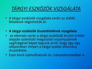 TÁRGYI ESZKÖZÖK VIZSGÁLATA
• A tárgyi eszközök vizsgálata során az alábbi
feladatok végezhetők el:
• A tárgyi eszközök összetételének vizsgálata
• az elemzés során a tárgyi eszközök bruttó értéke
alapján számított megoszlási viszonyszámok
segítségével képet kapunk arról, hogy egy-egy
időpontban milyen a tárgyi eszköz-állomány
összetétele.
• Ezen kívül számolhatunk ún. hányadmutatókat is.
 