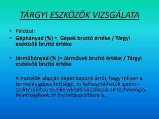 TÁRGYI ESZKÖZÖK VIZSGÁLATA
• Például:
• Géphányad (%) = Gépek bruttó értéke / Tárgyi
eszközök bruttó értéke
• Járműhányad (% )= Járművek bruttó értéke / Tárgyi
eszközök bruttó értéke
A mutatók alapján képet kapunk arról, hogy milyen a
termelés gépesítettsége, és felhasználhatók azonos
szakterületen tevékenykedő vállalkozások technológiai
fejlettségének az összehasonlításra is.
 