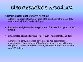 TÁRGYI ESZKÖZÖK VIZSGÁLATA
Használhatósági fokot számszerűsíthetjük:
A tárgyi eszközök állagának vizsgálatához a használhatósági fokot
számszerűsítjük a következőképpen:
• használhatósági fok (%) = tárgyi e. nettó értéke / tárgyi e. bruttó
értéke
• elhasználódottsági (leírtsági) fok = 100 – használhatósági fok
A mutatót a tárgyi eszközök egyes csoportjai szerint kell
megállapítani és változását több év átlagában, tendenciájában
vizsgálni. Az tekinthető kedvezőnek, ha a mutató minél közelebb
van 100 %-hoz.
 