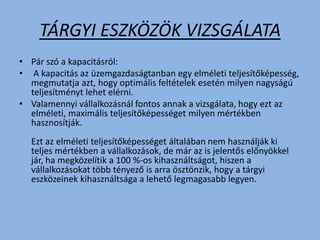 TÁRGYI ESZKÖZÖK VIZSGÁLATA
• Pár szó a kapacitásról:
• A kapacitás az üzemgazdaságtanban egy elméleti teljesítőképesség,
megmutatja azt, hogy optimális feltételek esetén milyen nagyságú
teljesítményt lehet elérni.
• Valamennyi vállalkozásnál fontos annak a vizsgálata, hogy ezt az
elméleti, maximális teljesítőképességet milyen mértékben
hasznosítják.
Ezt az elméleti teljesítőképességet általában nem használják ki
teljes mértékben a vállalkozások, de már az is jelentős előnyökkel
jár, ha megközelítik a 100 %-os kihasználtságot, hiszen a
vállalkozásokat több tényező is arra ösztönzik, hogy a tárgyi
eszközeinek kihasználtsága a lehető legmagasabb legyen.
 