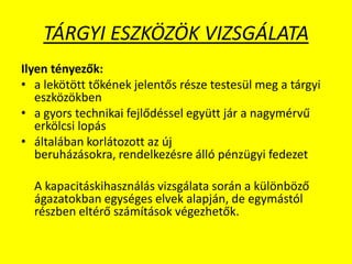 TÁRGYI ESZKÖZÖK VIZSGÁLATA
Ilyen tényezők:
• a lekötött tőkének jelentős része testesül meg a tárgyi
eszközökben
• a gyors technikai fejlődéssel együtt jár a nagymérvű
erkölcsi lopás
• általában korlátozott az új
beruházásokra, rendelkezésre álló pénzügyi fedezet
A kapacitáskihasználás vizsgálata során a különböző
ágazatokban egységes elvek alapján, de egymástól
részben eltérő számítások végezhetők.
 