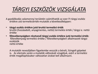 TÁRGYI ESZKÖZÖK VIZSGÁLATA
A gazdálkodás valamennyi területén számíthatók az ezer Ft tárgyi eszköz
értékre utó termelésiérték-mutatók a következőképpen:
• tárgyi eszköz értékre jutó bruttó termelési érték
bruttó (hozzáadott, anyagmentes, nettó) termelési érték / tárgyi e. nettó
értéke
• főtevékenységben résztvevő tárgyi eszköz értékre jutó termelési érték:
főtevékenység termelési értéke / főtevékenységben alkalmazott tárgyi
eszközök
nettó értéke
A mutatók nevezőjében figyelembe vesszük a bérelt, lízingelt gépeket
is. Az elemzés során a mutatók változását vizsgáljuk, ezért a termelési
érték megállapításakor változatlan árakat kell alkalmazni.
 