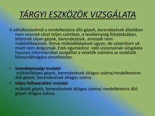 TÁRGYI ESZKÖZÖK VIZSGÁLATA
A vállalkozásoknál a rendelkezésre álló gépek, berendezések általában
nem vesznek részt teljes számban, a tevékenység folytatásában,
lehetnek olyan gépek, berendezések, amelyek nem
működőképesek, illetve működőképesek ugyan, de valamilyen ok
miatt nem dolgoznak. Ezek egymáshoz való viszonyának vizsgálata
hasznos információkat szolgáltat a vezetők számára az eszközök
kihasználtságára vonatkozóan :
• üzemképességi mutató:
működőképes gépek, berendezések átlagos száma/rendelkezésre
álló gépek, berendezések átlagos száma
• teljes felhasználási mutató:
működő gépek, berendezések átlagos száma/ rendelkezésre álló
gépek átlagos száma.
 