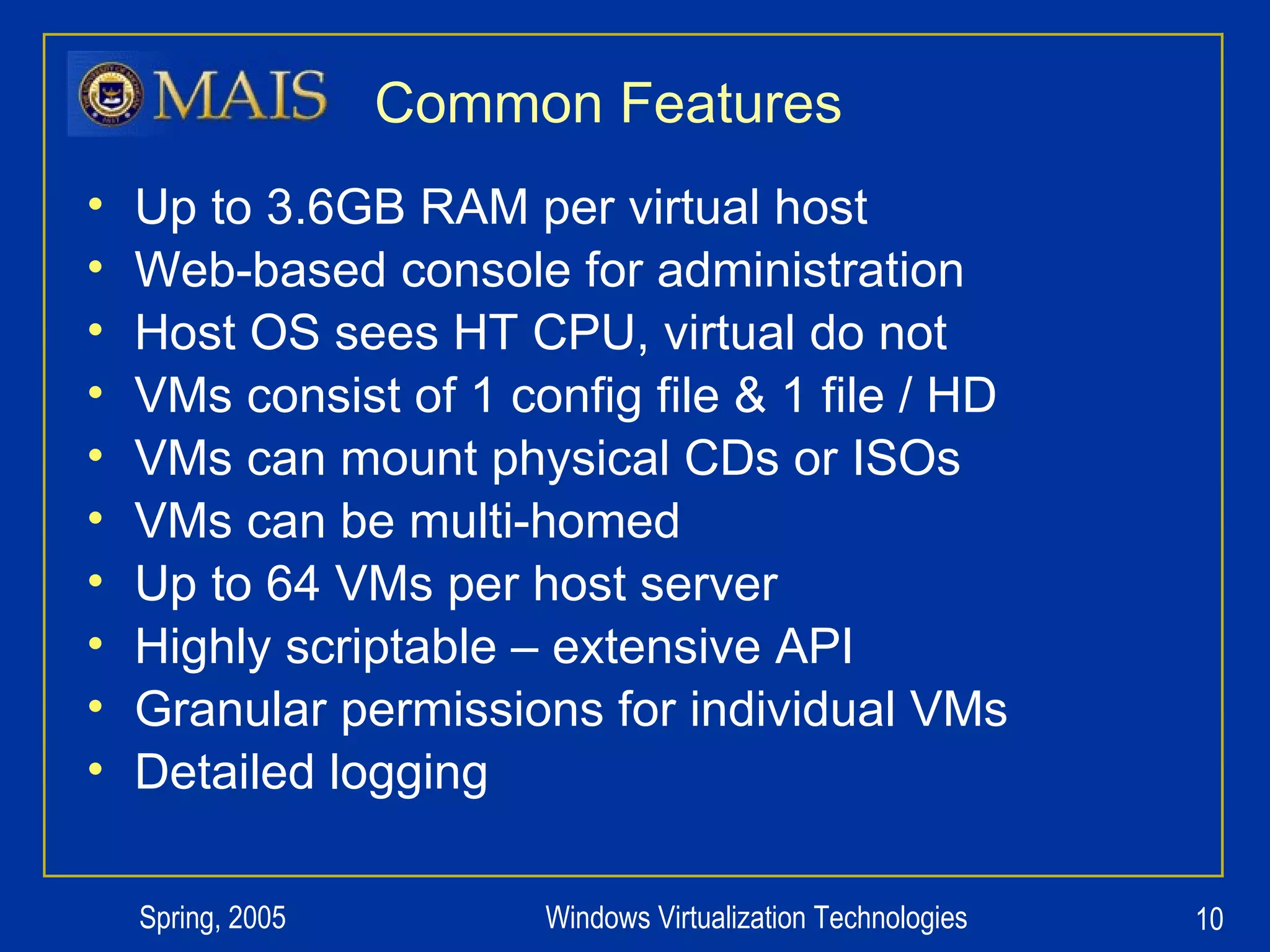 Common Features Up to 3.6GB RAM per virtual host Web-based console for administration Host OS sees HT CPU, virtual do not VMs consist of 1 config file & 1 file / HD VMs can mount physical CDs or ISOs VMs can be multi-homed Up to 64 VMs per host server Highly scriptable – extensive API Granular permissions for individual VMs Detailed logging 