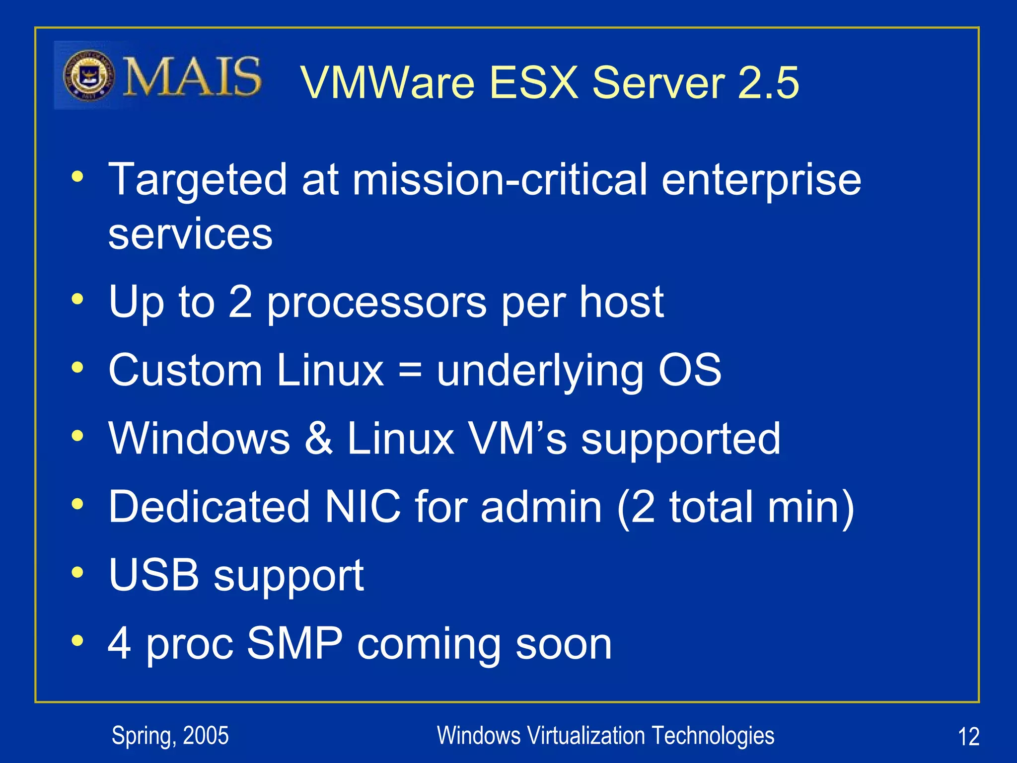 VMWare ESX Server 2.5 Targeted at mission-critical enterprise services Up to 2 processors per host Custom Linux = underlying OS Windows & Linux VM’s supported Dedicated NIC for admin (2 total min) USB support 4 proc SMP coming soon 