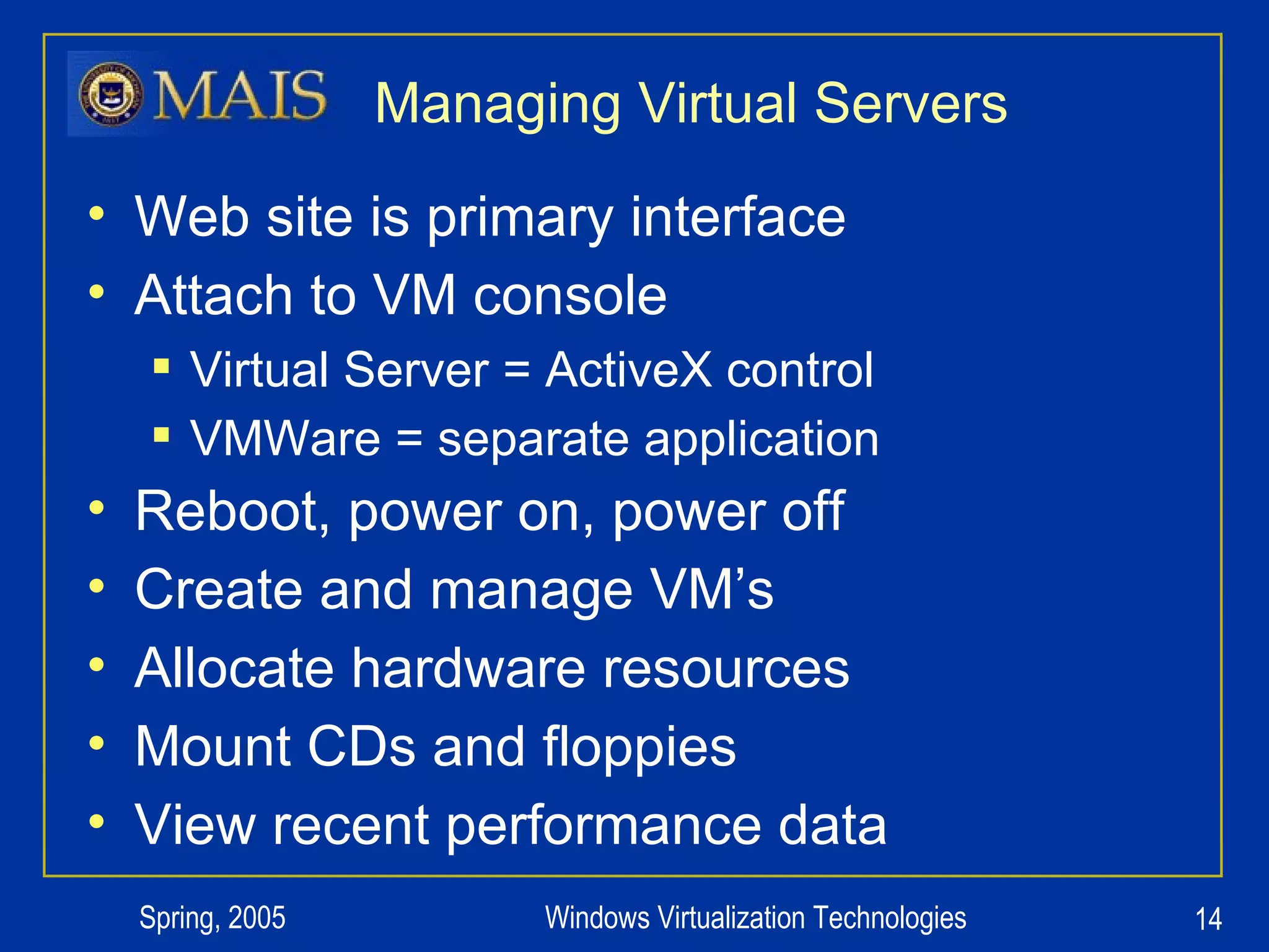 Managing Virtual Servers Web site is primary interface Attach to VM console Virtual Server = ActiveX control VMWare = separate application Reboot, power on, power off Create and manage VM’s Allocate hardware resources Mount CDs and floppies View recent performance data 