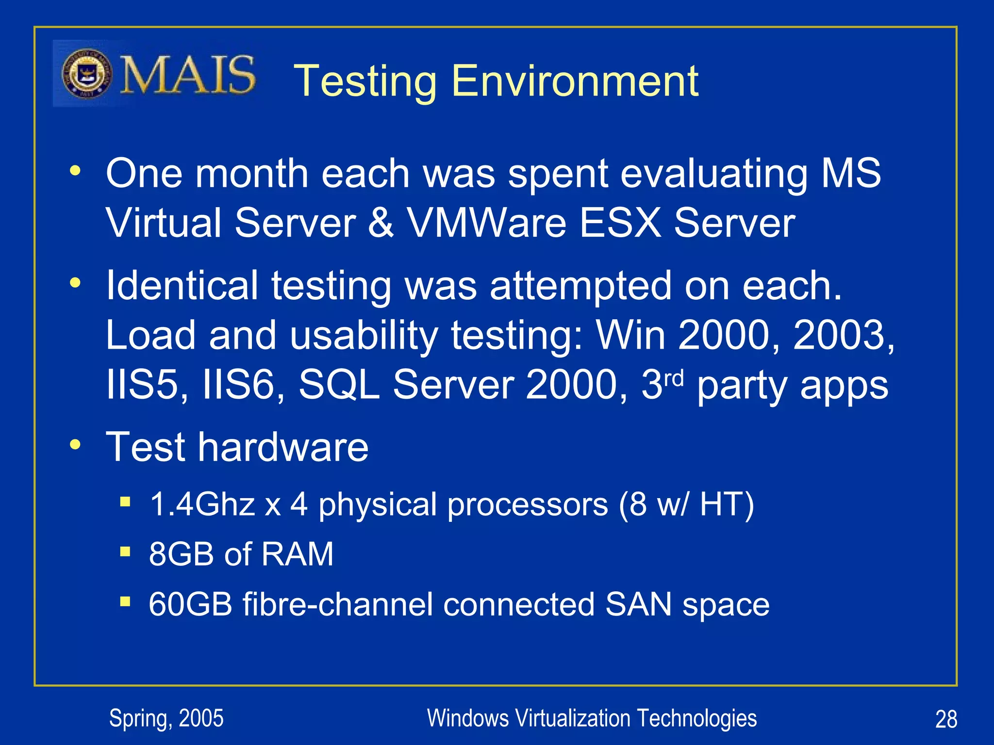 Testing Environment One month each was spent evaluating MS Virtual Server & VMWare ESX Server Identical testing was attempted on each.  Load and usability testing: Win 2000, 2003, IIS5, IIS6, SQL Server 2000, 3 rd  party apps Test hardware 1.4Ghz x 4 physical processors (8 w/ HT) 8GB of RAM 60GB fibre-channel connected SAN space 