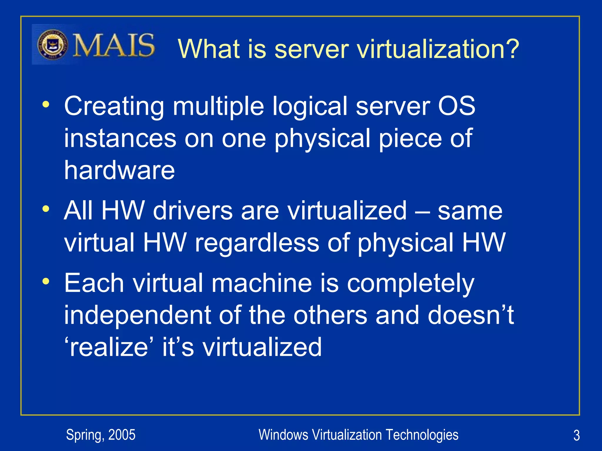 What is server virtualization? Creating multiple logical server OS instances on one physical piece of hardware All HW drivers are virtualized – same virtual HW regardless of physical HW Each virtual machine is completely independent of the others and doesn’t ‘realize’ it’s virtualized 