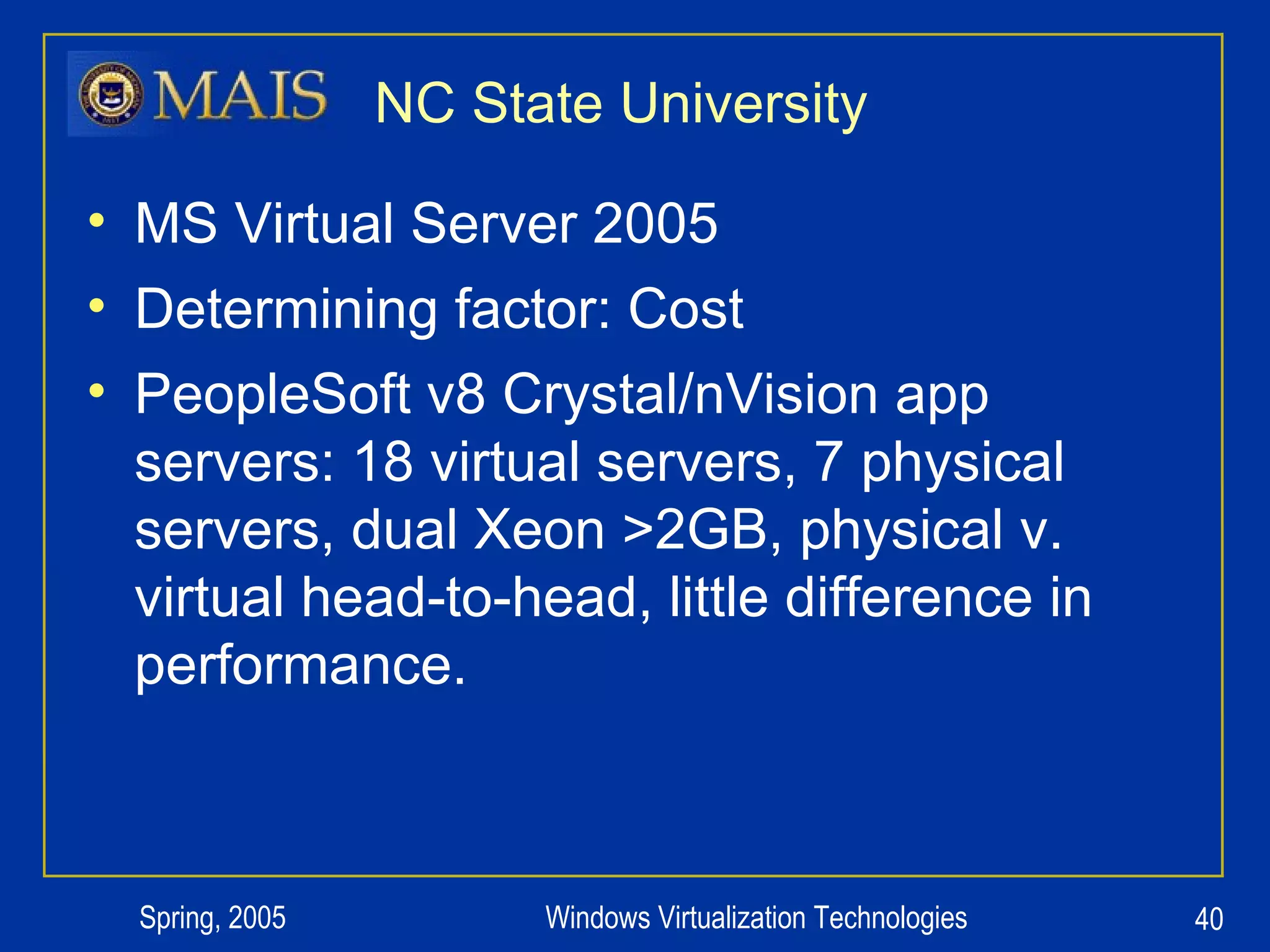 NC State University MS Virtual Server 2005 Determining factor: Cost PeopleSoft v8 Crystal/nVision app servers: 18 virtual servers, 7 physical servers, dual Xeon >2GB, physical v. virtual head-to-head, little difference in performance. 