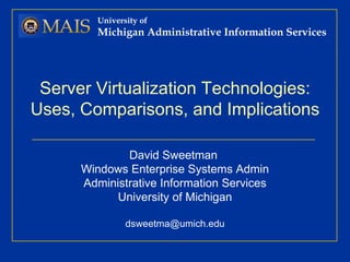 Server Virtualization Technologies: Uses, Comparisons, and Implications David Sweetman  Windows Enterprise Systems Admin Administrative Information Services University of Michigan [email_address] University of Michigan Administrative Information Services 