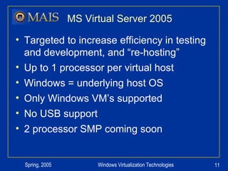 MS Virtual Server 2005 Targeted to increase efficiency in testing and development, and “re-hosting” Up to 1 processor per virtual host Windows = underlying host OS Only Windows VM’s supported No USB support 2 processor SMP coming soon 