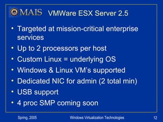VMWare ESX Server 2.5 Targeted at mission-critical enterprise services Up to 2 processors per host Custom Linux = underlying OS Windows & Linux VM’s supported Dedicated NIC for admin (2 total min) USB support 4 proc SMP coming soon 
