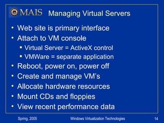 Managing Virtual Servers Web site is primary interface Attach to VM console Virtual Server = ActiveX control VMWare = separate application Reboot, power on, power off Create and manage VM’s Allocate hardware resources Mount CDs and floppies View recent performance data 
