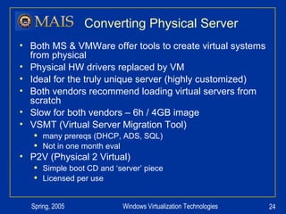 Converting Physical Server Both MS & VMWare offer tools to create virtual systems from physical Physical HW drivers replaced by VM Ideal for the truly unique server (highly customized) Both vendors recommend loading virtual servers from scratch Slow for both vendors – 6h / 4GB image VSMT (Virtual Server Migration Tool) many prereqs (DHCP, ADS, SQL) Not in one month eval P2V (Physical 2 Virtual) Simple boot CD and ‘server’ piece Licensed per use 
