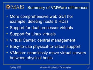 Summary of VMWare differences More comprehensive web GUI (for example, deleting hosts & HDs) Support for dual processor virtuals Support for Linux virtuals Virtual Center: central management Easy-to-use physical-to-virtual support VMotion: seamlessly move virtual servers between physical hosts 