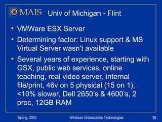 Univ of Michigan - Flint VMWare ESX Server Determining factor: Linux support & MS Virtual Server wasn’t available Several years of experience, starting with GSX, public web services, online teaching, real video server, internal file/print, 46v on 5 physical (15 on 1), <10% slower, Dell 2650’s & 4600’s, 2 proc, 12GB RAM 