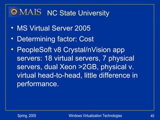 NC State University MS Virtual Server 2005 Determining factor: Cost PeopleSoft v8 Crystal/nVision app servers: 18 virtual servers, 7 physical servers, dual Xeon >2GB, physical v. virtual head-to-head, little difference in performance. 