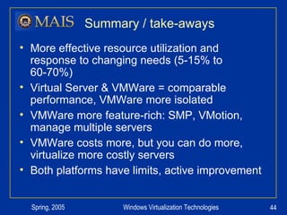 Summary / take-aways More effective resource utilization and response to changing needs (5-15% to 60-70%) Virtual Server & VMWare = comparable performance, VMWare more isolated VMWare more feature-rich: SMP, VMotion, manage multiple servers VMWare costs more, but you can do more, virtualize more costly servers Both platforms have limits, active improvement 
