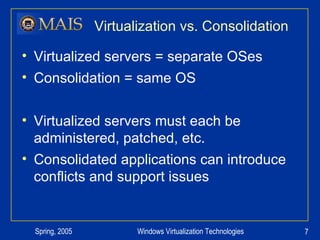 Virtualization vs. Consolidation Virtualized servers = separate OSes Consolidation = same OS Virtualized servers must each be administered, patched, etc. Consolidated applications can introduce conflicts and support issues 