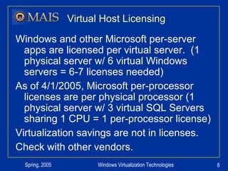 Virtual Host Licensing Windows and other Microsoft per-server apps are licensed per virtual server.  (1 physical server w/ 6 virtual Windows servers = 6-7 licenses needed) As of 4/1/2005, Microsoft per-processor licenses are per physical processor (1 physical server w/ 3 virtual SQL Servers sharing 1 CPU = 1 per-processor license) Virtualization savings are not in licenses. Check with other vendors. 