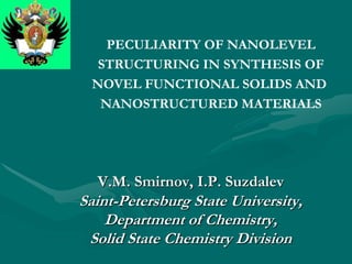 PECULIARITY OF NANOLEVEL
  STRUCTURING IN SYNTHESIS OF
 NOVEL FUNCTIONAL SOLIDS AND
  NANOSTRUCTURED MATERIALS




  V.M. Smirnov, I.P. Suzdalev
Saint-Petersburg State University,
    Department of Chemistry,
 Solid State Chemistry Division
 