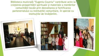 Biblioteca municială ”Eugeniu Coșeriu” contribuie activ la
creşterea prosperităţii spirituale şi materiale a membrilor
comunităţii locale prin dezvoltarea şi fortificarea
parteneriatului cu instituţiile comunitare, în special cu
instituţiile de învăţămînt.
 