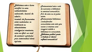 Biblioteca este o lume
mirifică în care
subiectivitatea
neliniştită, lacomă de
adevăr ,
însetată de frumusetea
artei cuvântului, se
întâlneşte cu
obiectivitatea
inteligenţei creatoare,
care ne oferă un mod
de existenţă spiritului
prin intermediul slovei
tipărite.
Parteneriatul este o cale
de susţinere a bibliotecii
în serviciul comunităţii,
fără de care nu ar putea
exista.
Parteneriatul biblioteca-
şcoala-familia-
comunitatea este cale spre
succes şi crearea unei
imaginii viabile a
bibliotecii în comunitate.
Biblioteca publică poate
şi trebuie să devină
sufletul comunităţii!
 