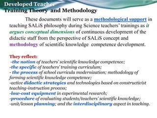 Developed Teacher
Training Theory and Methodology
         These documents will serve as a methodological support in
 teaching SALiS philosophy during Science teachers’ trainings as it
 argues conceptual dimensions of continuous development of the
 didactic staff from the perspective of SALiS concept and
 methodology of scientific knowledge competence development.

 They reflect:
  -the notion of teachers’ scientific knowledge competence;
 -the specific of teachers’ training curriculum;
 - the process of school curricula modernization; methodology of
 forming scientific knowledge competence;
 -active didactic strategies and technologies based on constructivist
 teaching-instruction process;
 -low-cost equipment in experimental research;
 -procedure of evaluating students/teachers’ scientific knowledge;
 -unit/lesson planning; and the interdisciplinary aspect in teaching.
 