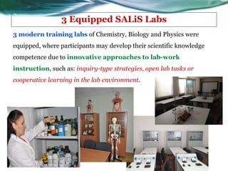 3 Equipped SALiS Labs
3 modern training labs of Chemistry, Biology and Physics were
equipped, where participants may develop their scientific knowledge
competence due to innovative approaches to lab-work
instruction, such as: inquiry-type strategies, open lab tasks or
cooperative learning in the lab environment.
 