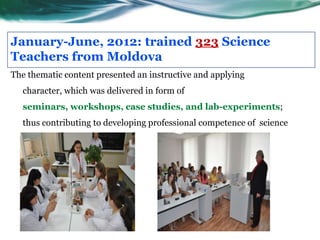 January-June, 2012: trained 323 Science
Teachers from Moldova
The thematic content presented an instructive and applying
  character, which was delivered in form of
  seminars, workshops, case studies, and lab-experiments;
  thus contributing to developing professional competence of science
  specialists from the country.
 