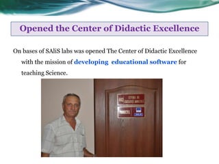 Opened the Center of Didactic Excellence

On bases of SAliS labs was opened The Center of Didactic Excellence
  with the mission of developing educational software for
  teaching Science.
 